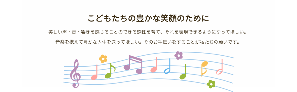 美しい声・音・響きを感じることのできる感性を育て、それを表現できるようになってほしい。音楽を携えて豊かな人生を送ってほしい。そのお手伝いをすることが私たちの願いです。